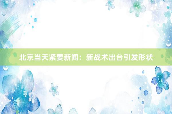 北京当天紧要新闻：新战术出台引发形状